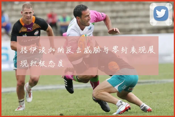 格伊谈加纳反击威胁与零封表现展现积极态度