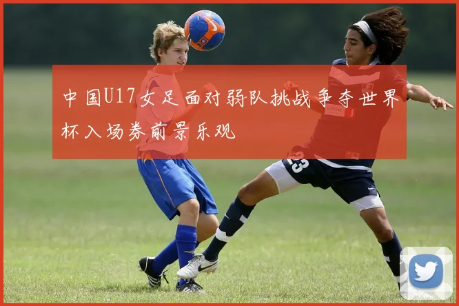中国U17女足面对弱队挑战争夺世界杯入场券前景乐观