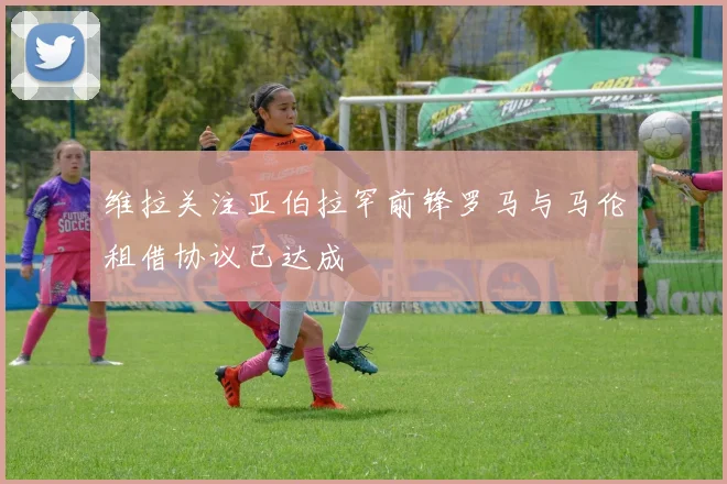 维拉关注亚伯拉罕前锋罗马与马伦租借协议已达成
