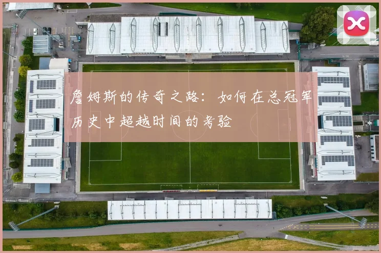 詹姆斯的传奇之路：如何在总冠军历史中超越时间的考验