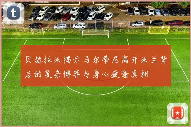 贝赫拉米揭示马尔蒂尼离开米兰背后的复杂博弈与身心疲惫真相