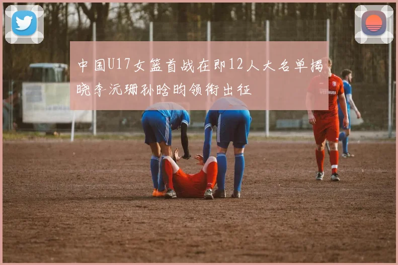 中国U17女篮首战在即12人大名单揭晓李沅珊孙晗昀领衔出征