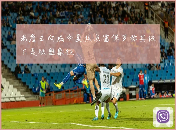 老詹去向成今夏焦点富保罗称其依旧是联盟象征