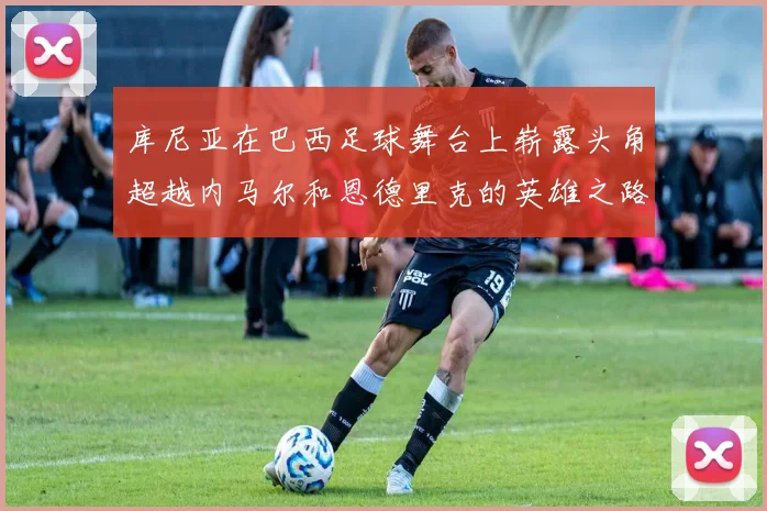 库尼亚在巴西足球舞台上崭露头角超越内马尔和恩德里克的英雄之路