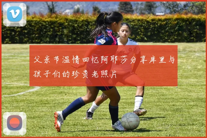 父亲节温情回忆阿耶莎分享库里与孩子们的珍贵老照片