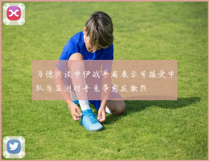 马德兴谈中伊战平局表示可接受中队与亚洲对手竞争愈发激烈