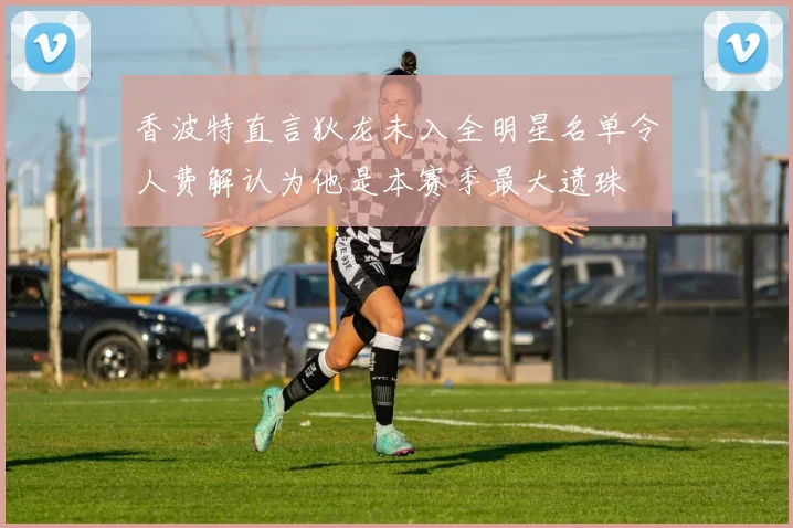 香波特直言狄龙未入全明星名单令人费解认为他是本赛季最大遗珠