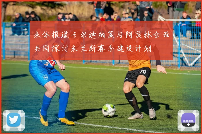 米体报道卡尔迪纳莱与阿莫林会面共同探讨米兰新赛季建设计划