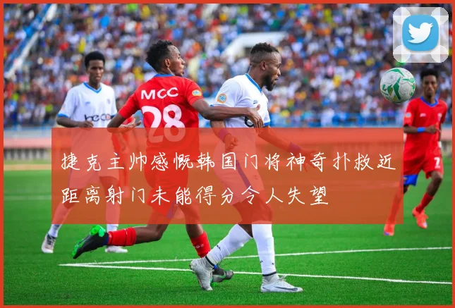 捷克主帅感慨韩国门将神奇扑救近距离射门未能得分令人失望