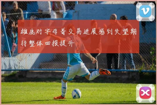 雄鹿对字母哥交易进展感到失望期待整体回报提升