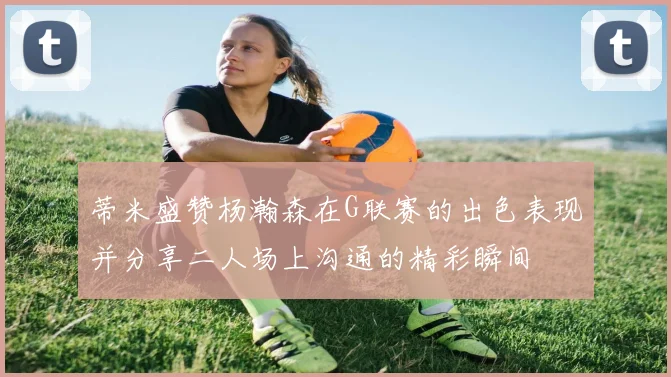 蒂米盛赞杨瀚森在G联赛的出色表现并分享二人场上沟通的精彩瞬间