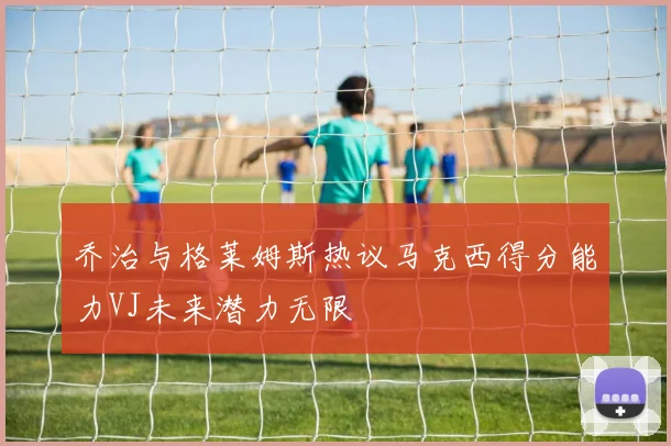 乔治与格莱姆斯热议马克西得分能力VJ未来潜力无限
