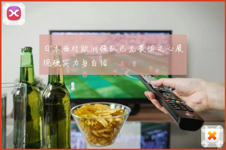 日本面对欧洲强队已无畏惧之心展现硬实力与自信