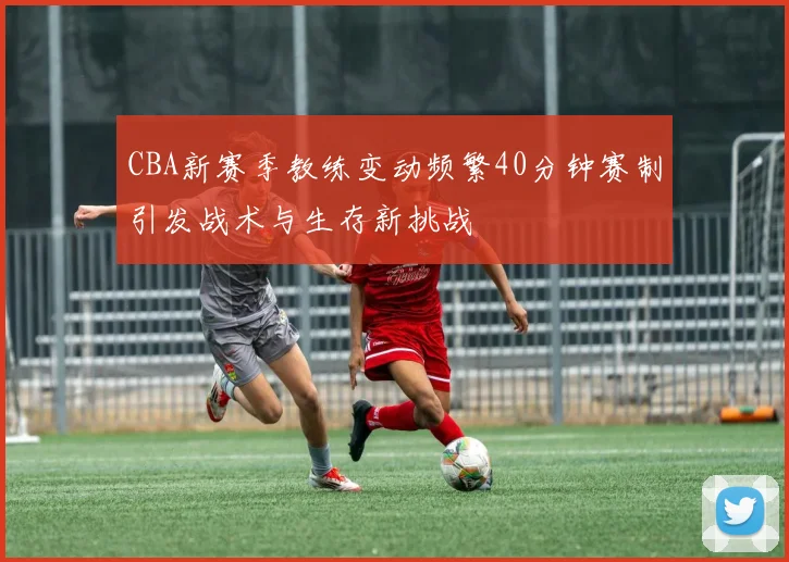 CBA新赛季教练变动频繁40分钟赛制引发战术与生存新挑战