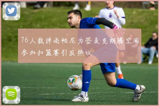76人裁掉尚帕尼为签麦克朗腾空间参加扣篮赛引发热议