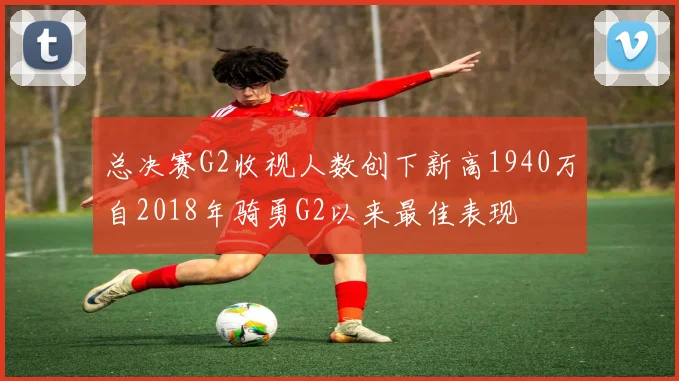 总决赛G2收视人数创下新高1940万自2018年骑勇G2以来最佳表现